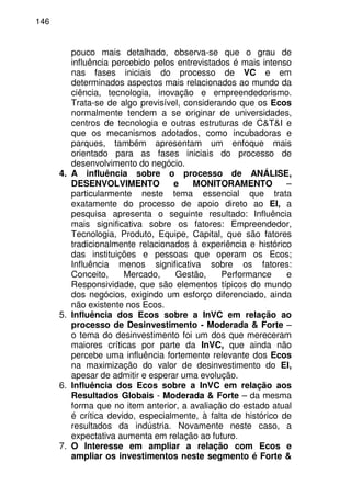 146
pouco mais detalhado, observa-se que o grau de
influência percebido pelos entrevistados é mais intenso
nas fases iniciais do processo de VC e em
determinados aspectos mais relacionados ao mundo da
ciência, tecnologia, inovação e empreendedorismo.
Trata-se de algo previsível, considerando que os Ecos
normalmente tendem a se originar de universidades,
centros de tecnologia e outras estruturas de C&T&I e
que os mecanismos adotados, como incubadoras e
parques, também apresentam um enfoque mais
orientado para as fases iniciais do processo de
desenvolvimento do negócio.
4. A influência sobre o processo de ANÁLISE,
DESENVOLVIMENTO e MONITORAMENTO –
particularmente neste tema essencial que trata
exatamente do processo de apoio direto ao EI, a
pesquisa apresenta o seguinte resultado: Influência
mais significativa sobre os fatores: Empreendedor,
Tecnologia, Produto, Equipe, Capital, que são fatores
tradicionalmente relacionados à experiência e histórico
das instituições e pessoas que operam os Ecos;
Influência menos significativa sobre os fatores:
Conceito, Mercado, Gestão, Performance e
Responsividade, que são elementos típicos do mundo
dos negócios, exigindo um esforço diferenciado, ainda
não existente nos Ecos.
5. Influência dos Ecos sobre a InVC em relação ao
processo de Desinvestimento - Moderada & Forte –
o tema do desinvestimento foi um dos que mereceram
maiores críticas por parte da InVC, que ainda não
percebe uma influência fortemente relevante dos Ecos
na maximização do valor de desinvestimento do EI,
apesar de admitir e esperar uma evolução.
6. Influência dos Ecos sobre a InVC em relação aos
Resultados Globais - Moderada & Forte – da mesma
forma que no item anterior, a avaliação do estado atual
é crítica devido, especialmente, à falta de histórico de
resultados da indústria. Novamente neste caso, a
expectativa aumenta em relação ao futuro.
7. O Interesse em ampliar a relação com Ecos e
ampliar os investimentos neste segmento é Forte &
 