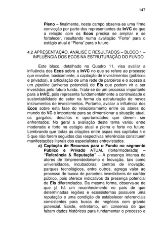 147
Pleno – finalmente, neste campo observa-se uma firme
convicção por parte dos representantes da InVC de que
a relação com os Ecos precisa se ampliar e se
fortalecer, resultando numa avaliação “Forte” para o
estágio atual é “Plena” para o futuro.
4.2 APRESENTAÇÃO, ANÁLISE E RESULTADOS – BLOCO 1 –
INFLUÊNCIA DOS ECOS NA ESTRUTURAÇÃO DO FUNDO
Este bloco, detalhado no Quadro 11, visa avaliar a
influência dos Ecos sobre a InVC no que se refere ao processo
que envolve, basicamente, a captação de investimentos (públicos
e privados), a articulação de uma rede de parceiros e o acesso a
um pipeline (universo potencial) de EIs que podem vir a ser
investidos pelo futuro fundo. Trata-se de um processo importante
para a InVC, pois representa fundamentalmente a continuidade e
sustentabilidade do setor na forma da estruturação de novos
instrumentos de investimentos. Portanto, avaliar a influência dos
Ecos sobre esta fase do relacionamento entre os atores do
mundo do VC é importante para se dimensionar a situação atual,
os gargalos, desafios e oportunidades que devem ser
enfrentados. No geral a avaliação deste tema variou entre
moderada e forte no estágio atual e plena e forte no futuro.
Lembrando que todas as citações entre aspas nos capítulos 4 e
5 que não forem seguidos das respectivas referências constituem
manifestações literais dos especialistas entrevistados.
a) Captação de Recursos para o Fundo no segmento
Público e Privado ATUAL (forte/moderada) –
“Referência & Reputação” – A presença intensa de
atores de Empreendedorismo e Inovação, tais como
universidades, incubadoras, centros de inovação,
parques tecnológicos, entre outros, agrega valor ao
processo de busca de parceiros investidores de caráter
público, pois oferece indicativos da presença potencial
de EIs diferenciados. Da mesma forma, observa-se de
que já há um reconhecimento no país de que
determinadas regiões e ecossistemas possuem uma
reputação e uma condição de estabelecer referenciais
consistentes para busca de negócios com grande
potencial. Existe, entretanto, um consenso de que
faltam dados históricos para fundamentar o processo e
 