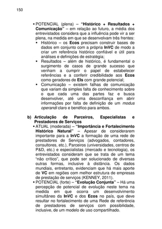 150
POTENCIAL (plena) – “Histórico + Resultados +
Comunicação” – em relação ao futuro, a média dos
entrevistados considera que a influência pode vir a ser
plena, na medida em que se desenvolvam três frentes:
Histórico – os Ecos precisam construir bases de
dados em conjunto com a própria InVC de modo a
criar um referência histórico confiável e útil para
análises e definições de estratégia;
Resultados – além de histórico, é fundamental o
surgimento de casos de grande sucesso que
venham a cumprir o papel de estabelecer
referências e a conferir credibilidade aos Ecos
como geradores de EIs com grande potencial;
Comunicação – existem falhas de comunicação
que variam da simples falta de conhecimento sobre
o que cada uma das partes faz e busca
desenvolver, até uma desconfiança em abrir
informações por falta de definição de um modus
operandi claro e benéfico para ambos.
b) Articulação de Parceiros, Especialistas e
Prestadores de Serviços
ATUAL (moderada) – “Importância e Fortalecimento
Histórico Natural” – Apesar de considerarem
importante para a InVC a formação de uma rede de
prestadores de Serviços (advogados, contadores,
consultores, etc.), Parceiros (universidades, centros de
P&D, etc.) e especialistas (mercado e tecnologia), os
entrevistados consideram que se trata de um tema
“não crítico”, que pode ser solucionado de diversas
outras formas, inclusive à distância. Os dados
mundiais, entretanto, evidenciam que há mais aporte
de VC em regiões com melhor estrutura de empresas
de prestação de serviços (KENNEY, 2011).
POTENCIAL (forte) – “Evolução Conjunta” – Há uma
percepção de potencial de evolução neste tema na
medida em que ocorra um desenvolvimento
simultâneo da InVC e dos Ecos no país, que deve
resultar no fortalecimento de uma Rede de referência
de prestadores de serviços com possibilidade,
inclusive, de um modelo de uso compartilhado.
 