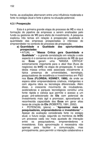 152
frente, as avaliações alternaram entre uma influência moderada e
forte no estágio atual e forte e plena na situação potencial.
4.3.1 Prospecção
Esta é a primeira grande etapa do processo de VC e visa à
formação do pipeline de empresas a serem analisadas pelo
fundo ou gestores de VC para efeito de investimento. A pesquisa
explorou três temas em relação à prospecção: qualidade e
quantidade das empresas prospectadas e interesse do
empreendedor no contexto do processo de prospecção.
a) Quantidade e Qualidade das oportunidades
prospectadas
ATUAL – “Massa Crítica gera Quantidade e
Qualidade” – a grande constatação em relação a este
aspecto é o consenso entre os gestores de VC de que
os Ecos geram uma “MASSA CRÍTICA”
extremamente importante para o deal flow (fluxo de
negócios) da InVC na etapa de prospecção. A razão
desta massa crítica está associada inicialmente à
típica presença de universidades, tecnologia,
pesquisadores de excelência e investimentos em P&D
nos Ecos (FLORIDA; KENNEY, 1988), de onde se
espera obter empreendedores criativos, inteligentes e
com alguma ideia ou tecnologia diferenciada. Além
disso, o crescente movimento de incubadoras,
aceleradoras e parques tecnológicos constitui uma
fonte rápida e valiosa que permite o acesso a um
grupo pré-selecionado de EIs com potencial de
investimento mais ágil e promissor, aproveitando a
reconhecida capacidade dos Ecos em gerar altas
taxas de criação de EIs (ROBERTS, 1991, 2002).
POTENCIAL (plena) – “Aproximar mais os
pesquisadores, empreendedores e investidores” –
Apesar da avaliação considerada forte no estágio
atual, o futuro exige, segundo os membros da InVC
um processo cada vez mais ajustado de interação
entre os pesquisadores, empreendedores e
investidores. Esta aproximação é necessária não
apenas para facilitar a comunicação, mas
principalmente, para permitir a interação colaborativa e
 