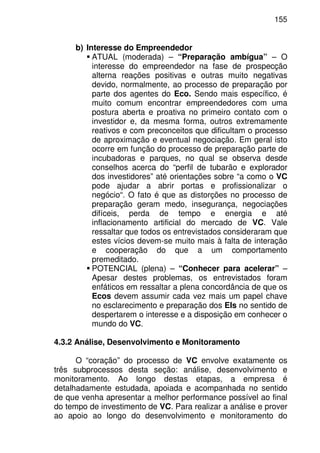 155
b) Interesse do Empreendedor
ATUAL (moderada) – “Preparação ambígua” – O
interesse do empreendedor na fase de prospecção
alterna reações positivas e outras muito negativas
devido, normalmente, ao processo de preparação por
parte dos agentes do Eco. Sendo mais específico, é
muito comum encontrar empreendedores com uma
postura aberta e proativa no primeiro contato com o
investidor e, da mesma forma, outros extremamente
reativos e com preconceitos que dificultam o processo
de aproximação e eventual negociação. Em geral isto
ocorre em função do processo de preparação parte de
incubadoras e parques, no qual se observa desde
conselhos acerca do “perfil de tubarão e explorador
dos investidores” até orientações sobre “a como o VC
pode ajudar a abrir portas e profissionalizar o
negócio“. O fato é que as distorções no processo de
preparação geram medo, insegurança, negociações
difíceis, perda de tempo e energia e até
inflacionamento artificial do mercado de VC. Vale
ressaltar que todos os entrevistados consideraram que
estes vícios devem-se muito mais à falta de interação
e cooperação do que a um comportamento
premeditado.
POTENCIAL (plena) – “Conhecer para acelerar” –
Apesar destes problemas, os entrevistados foram
enfáticos em ressaltar a plena concordância de que os
Ecos devem assumir cada vez mais um papel chave
no esclarecimento e preparação dos EIs no sentido de
despertarem o interesse e a disposição em conhecer o
mundo do VC.
4.3.2 Análise, Desenvolvimento e Monitoramento
O “coração” do processo de VC envolve exatamente os
três subprocessos desta seção: análise, desenvolvimento e
monitoramento. Ao longo destas etapas, a empresa é
detalhadamente estudada, apoiada e acompanhada no sentido
de que venha apresentar a melhor performance possível ao final
do tempo de investimento de VC. Para realizar a análise e prover
ao apoio ao longo do desenvolvimento e monitoramento do
 