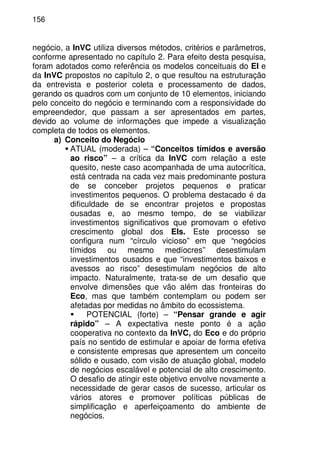 156
negócio, a InVC utiliza diversos métodos, critérios e parâmetros,
conforme apresentado no capítulo 2. Para efeito desta pesquisa,
foram adotados como referência os modelos conceituais do EI e
da InVC propostos no capítulo 2, o que resultou na estruturação
da entrevista e posterior coleta e processamento de dados,
gerando os quadros com um conjunto de 10 elementos, iniciando
pelo conceito do negócio e terminando com a responsividade do
empreendedor, que passam a ser apresentados em partes,
devido ao volume de informações que impede a visualização
completa de todos os elementos.
a) Conceito do Negócio
ATUAL (moderada) – “Conceitos tímidos e aversão
ao risco” – a crítica da InVC com relação a este
quesito, neste caso acompanhada de uma autocrítica,
está centrada na cada vez mais predominante postura
de se conceber projetos pequenos e praticar
investimentos pequenos. O problema destacado é da
dificuldade de se encontrar projetos e propostas
ousadas e, ao mesmo tempo, de se viabilizar
investimentos significativos que promovam o efetivo
crescimento global dos EIs. Este processo se
configura num “círculo vicioso” em que “negócios
tímidos ou mesmo medíocres” desestimulam
investimentos ousados e que “investimentos baixos e
avessos ao risco” desestimulam negócios de alto
impacto. Naturalmente, trata-se de um desafio que
envolve dimensões que vão além das fronteiras do
Eco, mas que também contemplam ou podem ser
afetadas por medidas no âmbito do ecossistema.
POTENCIAL (forte) – “Pensar grande e agir
rápido” – A expectativa neste ponto é a ação
cooperativa no contexto da InVC, do Eco e do próprio
país no sentido de estimular e apoiar de forma efetiva
e consistente empresas que apresentem um conceito
sólido e ousado, com visão de atuação global, modelo
de negócios escalável e potencial de alto crescimento.
O desafio de atingir este objetivo envolve novamente a
necessidade de gerar casos de sucesso, articular os
vários atores e promover políticas públicas de
simplificação e aperfeiçoamento do ambiente de
negócios.
 