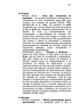 161
d) Produto
ATUAL (fraca) – Ecos são “coniventes na
lapidação” – um produto competitivo e diferenciado é
considerado um fator fundamental pelos VCs para
construir uma empresa de sucesso (OECD, 1996;
MACMILLAN et al, 1988). Os membros da InVC
consideram que, durante desenvolvimento do produto
do EI, os Ecos não colaboram decisivamente com o
desafio de focar os empreendedores nas
necessidades e oportunidades do mercado. Em
função disso, perde-se muito tempo e energia num
processo moroso e ineficiente de P&D que geralmente
não envolve o cliente na intensidade e amplitude
suficiente. Os resultados deste processo são produtos
desconectados da realidade de mercado, prazos de
lançamento dilatados, custos extrapolados e
oportunidades desperdiçadas.
POTENCIAL (plena) – “Eficácia e eficiência” –
apesar da crítica severa, a visão geral é de que os
Ecos, seja por meio de incubadoras e aceleradoras,
seja pela criação de uma cultura de eficiência e
eficácia, podem ajudar os empreendedores a se
concentrar na missão de “desenvolver o que
realmente precisa ser feito de forma rápida e barata”.
Para atingir este objetivo é preciso aplicar métodos e
técnicas contemporâneos de desenvolvimento rápido
de produtos em conjunto com o mercado, os quais já
têm sido aplicados com sucesso nos principais polos
de inovação do mundo. Entretanto, mais do que
métodos, é fundamental que o empreendedor acredite
de fato que pode desenvolver um produto melhor ao
interagir e aprender com o mercado, aplicando este
aprendizado de forma disciplinada e sistemática com o
envolvimento de toda a empresa a fim de gerar um
resultado final com inovação, qualidade e performance
(MASON; STARK, 2004).
e) Mercado
ATUAL (moderada) – “Muitas oportunidades pouco
aproveitadas” – a percepção geral é que a
 