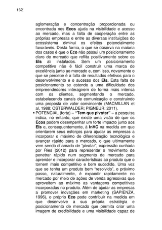 162
aglomeração e concentração proporcionada ou
encontrada nos Ecos ajuda na visibilidade e acesso
ao mercado, mas a falta de cooperação entre as
próprias empresas e entre as diversas instituições do
ecossistema diminui os efeitos potencialmente
favoráveis. Desta forma, o que se observa na maioria
dos casos é que o Eco não possui um posicionamento
claro de mercado que reflita positivamente sobre os
EIs ali instalados. Sem um posicionamento
competitivo não é fácil construir uma marca de
excelência junto ao mercado e, com isso, novamente o
que se percebe é a falta de resultados efetivos para o
desenvolvimento e o sucesso dos EIs. Esta falta de
posicionamento se estende a uma dificuldade dos
empreendedores interagirem de forma mais intensa
com os clientes, segmentando o mercado,
estabelecendo canais de comunicação e construindo
uma proposta de valor convincente (MACMILLAN et
al, 1988; OSTERWALDER; PIGNEUR, 2011).
POTENCIAL (forte) – “Tem que pivotar” – a pesquisa
indica, no entanto, que existe uma visão de que os
Ecos podem desempenhar um forte impacto junto aos
EIs e, consequentemente, à InVC na medida em que
orientarem seus esforços para ajudar as empresas a
incorporar o máximo de diferenciação tecnológica e
avançar rápido para o mercado, o que ultimamente
vem sendo chamado de “pivotar”, expressão cunhada
por Ries (2012) para representar o movimento de
penetrar rápido num segmento de mercado para
aprender e incorporar características ao produto que o
tornem mais competitivo e bem sucedido. Uma vez
que se tenha um produto bem “resolvido”, o próximo
passo, naturalmente, é expandir rapidamente no
mercado por meio de ações de venda agressivas que
aproveitem ao máximo as vantagens competitivas
incorporadas no produto. Além de ajudar as empresas
a promover inovações em marketing (SAPIENZA,
1996), o próprio Eco pode contribuir na medida em
que desenvolve a sua própria estratégia e
posicionamento de mercado que permita criar uma
imagem de credibilidade e uma visibilidade capaz de
 