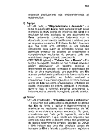 163
repercutir positivamente nos empreendimentos ali
estabelecidos.
f) Equipe
ATUAL (forte) – “Disponibilidade e demanda” – o
tema da equipe dos EIs foi outro aspecto tratado pelos
membros da InVC acerca da influência dos Ecos e o
resultado foi uma avaliação de que atualmente os
Ecos certamente contribuem fortemente com o
desafio de prover talentos qualificados e criativos para
as empresas instaladas. Entretanto, também fica claro
que não existe uma estratégia ou um trabalho
consistente para suprir as demandas futuras que
permitam enfrentar os desafios de crescimento e
competitividade resultantes do processo cada vez
mais intenso de globalização da economia.
POTENCIAL (plena) – “Talento Bom e Barato” – Em
função do exposto, acredita-se que os Ecos devem e
podem desenvolver um trabalho contínuo e
diferenciado de atração, formação e qualificação de
mão de obra especializada que possibilite aos EIs
acessar profissionais qualificados de forma rápida e a
um custo competitivo no âmbito nacional e
internacional. Esta contribuição deve envolver diversos
atores do Eco tais como universidades, entidades de
classe, instituições de ensino, pesquisa e inovação,
governo local e nacional, parceiros estratégicos e,
inclusive, outros polos de inovação do país do exterior.
g) Gestão
ATUAL (moderada) – “Importantíssima e deficiente”
– a influência dos Ecos sobre a capacidade de gestão
dos EIs de forma a facilitar o desenvolvimento e
maximizar os resultados dos investimentos de VC
ainda é considerada apenas moderada. No geral,
considera-se que “falta gente experiente, ainda há
muito amadorismo”, o que resulta em empresas que
cometem mais erros e perdem tempo com problemas
de gestão relativamente simples. Estudos da OECD
(1996) indicam que uma das principais causas de
fracasso de EI é a falta de experiência em negócios e
 