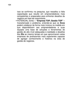 164
isso se confirmou na pesquisa, que ressaltou a falta
capacitação que resulte em empreendedores mais
competentes e preparados para enfrentar desafios do
negócio em fase de crescimento.
POTENCIAL (forte) – “Empresa TOP, Gestão TOP” –
Caracterizado o problema, entende-se que os Ecos
podem colaborar de forma mais incisiva na medida em
que disponibilizem aos empreendedores e suas
equipes uma base de soluções e ferramentas de
gestão de alto nível adequadas à realidade e desafios
dos EIs ao mesmo tempo em que aproximarem estas
empresas de profissionais mais experientes capazes
de agregar conhecimento e histórico na área de
gestão de negócios.
 