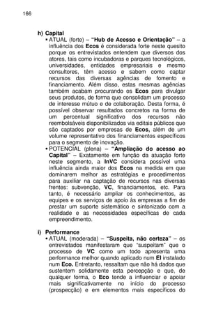 166
h) Capital
ATUAL (forte) – “Hub de Acesso e Orientação” – a
influência dos Ecos é considerada forte neste quesito
porque os entrevistados entendem que diversos dos
atores, tais como incubadoras e parques tecnológicos,
universidades, entidades empresariais e mesmo
consultores, têm acesso e sabem como captar
recursos das diversas agências de fomento e
financiamento. Além disso, estas mesmas agências
também acabam procurando os Ecos para divulgar
seus produtos, de forma que consolidam um processo
de interesse mútuo e de colaboração. Desta forma, é
possível observar resultados concretos na forma de
um percentual significativo dos recursos não
reembolsáveis disponibilizados via editais públicos que
são captados por empresas de Ecos, além de um
volume representativo dos financiamentos específicos
para o segmento de inovação.
POTENCIAL (plena) – “Ampliação do acesso ao
Capital” – Exatamente em função da atuação forte
neste segmento, a InVC considera possível uma
influência ainda maior dos Ecos na medida em que
dominarem melhor as estratégias e procedimentos
para auxiliar na captação de recursos nas diversas
frentes: subvenção, VC, financiamentos, etc. Para
tanto, é necessário ampliar os conhecimentos, as
equipes e os serviços de apoio às empresas a fim de
prestar um suporte sistemático e sintonizado com a
realidade e as necessidades específicas de cada
empreendimento.
i) Performance
ATUAL (moderada) – “Suspeita, não certeza” – os
entrevistados manifestaram que “suspeitam” que o
processo de VC como um todo apresenta uma
performance melhor quando aplicado num EI instalado
num Eco. Entretanto, ressaltam que não há dados que
sustentem solidamente esta percepção e que, de
qualquer forma, o Eco tende a influenciar e apoiar
mais significativamente no início do processo
(prospecção) e em elementos mais específicos do
 