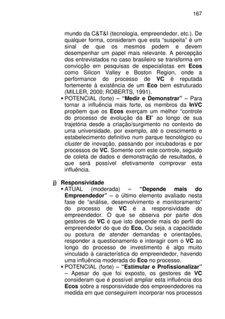 167
mundo da C&T&I (tecnologia, empreendedor, etc.). De
qualquer forma, consideram que esta “suspeita” é um
sinal de que os mesmos podem e devem
desempenhar um papel mais relevante. A percepção
dos entrevistados no caso brasileiro se transforma em
convicção em pesquisas de especialistas em Ecos
como Silicon Valley e Boston Region, onde a
performance do processo de VC é reputada
fortemente à existência de um Eco bem estruturado
(MILLER, 2000; ROBERTS, 1991).
POTENCIAL (forte) – “Medir e Demonstrar” – Para
tornar a influência mais forte, os membros da InVC
propõem que os Ecos exerçam um melhor “controle
do processo de evolução da EI” ao longo de sua
trajetória desde a criação/surgimento no contexto de
uma universidade, por exemplo, até o crescimento e
estabelecimento definitivo num parque tecnológico ou
cluster de inovação, passando por incubadoras e por
processos de VC. Somente com este controle, seguido
de coleta de dados e demonstração de resultados, é
que será possível efetivamente comprovar esta
influência.
j) Responsividade
ATUAL (moderada) – “Depende mais do
Empreendedor” – o último elemento avaliado nesta
fase de “análise, desenvolvimento e monitoramento”
do processo de VC é a responsividade do
empreendedor. O que se observa por parte dos
gestores de VC é que isto depende mais do perfil do
empreendedor do que do Eco. Ou seja, a capacidade
ou postura de atender demandas e orientações,
responder a questionamento e interagir com o VC ao
longo do processo de investimento é algo muito
vinculado à característica do empreendedor, havendo
uma influência moderada do Eco no processo.
POTENCIAL (forte) – “Estimular e Profissionalizar”
– Apesar do que foi exposto, os gestores de VC
consideram que é possível ampliar esta influência dos
Ecos sobre a responsividade dos empreendedores na
medida em que conseguirem incorporar nos processos
 