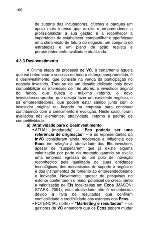168
de suporte das incubadoras, clusters e parques um
apoio mais intenso que auxilie o empreendedor a
profissionalizar a sua gestão e a reconhecer a
importância de estabelecer, compartilhar e aperfeiçoar
uma clara visão de futuro do negócio, um conjunto de
estratégias e um plano de ação realista e
permanentemente avaliado e atualizado.
4.3.3 Desinvestimento
A última etapa do processo de VC, e certamente aquela
que vai determinar o sucesso de todo o esforço comprometido, é
o desinvestimento, que consiste na venda da participação no
negócio investido. Trata-se de um desafio delicado pois deve
compatibilizar os interesses de três atores: o investidor original
do fundo, que busca o máximo retorno, o novo
investidor/comprador, que deseja fazer um excelente negócio, e
os empreendedores, que podem estar saindo junto com o
investidor original ou ficando na empresa para continuar
contribuindo com o crescimento e evolução. Neste caso, foram
avaliados três elementos, atratividade, retorno e padrão de
competitividade.
a) Atratividade para o Desinvestimento
ATUAL (moderada) – “Eco poderia ser uma
referência de originação” – a os representantes da
InVC consideram ainda moderada a influência dos
Ecos em relação à atratividade dos EIs investidos
apesar de “suspeitarem” que já existe alguma
valorização por parte do mercado quando se avalia
uma empresa egressa de um polo de inovação
reconhecido pela qualidade de suas entidades
tecnológicas, dos mecanismos de suporte a negócios
e dos instrumentos de fomento ao empreendedorismo
e inovação. Novamente, apesar de pesquisas no
exterior confirmarem o maior potencial de crescimento
e valorização de EIs localizadas em Ecos (MASON;
STARK, 2004), esta atratividade não é reconhecida
devido à falta de resultados que confiram
confiabilidade e credibilidade aos esforços dos Ecos.
POTENCIAL (forte) – “Marketing e resultados” – os
gestores de VC entendem que os Ecos podem mudar
 