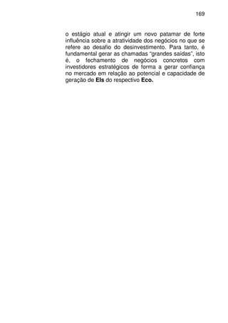 169
o estágio atual e atingir um novo patamar de forte
influência sobre a atratividade dos negócios no que se
refere ao desafio do desinvestimento. Para tanto, é
fundamental gerar as chamadas “grandes saídas”, isto
é, o fechamento de negócios concretos com
investidores estratégicos de forma a gerar confiança
no mercado em relação ao potencial e capacidade de
geração de EIs do respectivo Eco.
 