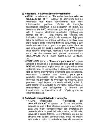 171
b) Resultado / Retorno sobre o investimento
ATUAL (moderada) – “Reconhecimentos não se
traduzem em TIR” – apesar de admitirem que as
empresas dos Ecos normalmente são mais
interessantes, ganham prêmios de inovação
tecnológica nacionais e se destacam na mídia, os
membros da InVC ressaltam que, na prática, ainda
não é possível identificar resultados objetivos em
termos de TIR – Taxa Interna de Retorno, um
indicador chave de geração de resultado. Seja pela
falta de histórico da própria indústria e do Eco, seja
pelo estágio ainda inicial da InVC no país, o fato é que
ainda não se criou no país uma percepção clara de
que empresas em Ecos e investidas pela InVC geram
mais retorno, empregos, receitas e valor de mercado
como se demonstram nos países desenvolvidos
(HELLMANN; PURI, 2000; GOMPERS; LERNER,
2001).
POTENCIAL (forte) – “Projetada para Vencer” – para
ampliar a influência e a contribuição dos Ecos sobre a
InVC é fundamental implementar um suporte intenso e
sistematizado na concepção e desenvolvimento dos
EIs de forma efetivamente orientada para resultados,
empresas “projetadas para vencer”, para gerar
produtos conectados com o cliente, para engajar o
mercado no processo de evolução do negócio, para
preparar o negócio para uma venda estratégica, isto é,
para promover resultados de inovação, crescimento e
rentabilidade que assegurem o retorno do
investimento do investidor e do próprio grupo de
empreendedores.
c) Padrão de competitividade e Inovação
ATUAL (moderada) – “Percepção de
competitividade” – apesar de forma moderada,
entende-se que o Eco oferece recursos e condições
para uma maior competitividade das empresas do
ponto de vista de produtividade, custos, visibilidade,
inovação e outros fatores. Diferentemente do que se
observa em países desenvolvidos, onde há dados
indicando a maior produtividade, taxa de sucesso e
 