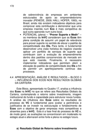172
de sobrevivência de empresas em ambientes
estruturados de apoio ao empreendedorismo
inovador (PENEDE, 2009; HALL; HOFER, 1993), no
Brasil, ainda não existem indicadores objetivos para
comprovar esta contribuição e demonstrar que uma
empresa inserida num Eco é mais competitiva do
que outra operando num outro local.
POTENCIAL (plena) – “Prover Suporte e Medir” –
os membros da InVC consideram que os Ecos têm
plena condição de assumir um papel de relevância
para prover suporte no sentido de elevar o padrão de
competitividade dos EIs. Para tanto, é fundamental
desenvolver uma visão holística do negócio visando
aplicar um portfólio de serviços de suporte que
contribuam com a evolução do empreendimento
dentro dos padrões concorrenciais do mercado em
que está inserido. Finalmente, é necessário
implementar indicadores que permitam aferir a
elevação do padrão de competitividade dos EIs a fim
de permitir um aperfeiçoamento contínuo dos
processos.
4.4 APRESENTAÇÃO, ANÁLISE E RESULTADOS – BLOCO 3
– INFLUÊNCIA DOS ECOS NOS RESULTADOS GLOBAIS
DA CARTEIRA
Este Bloco, apresentado no Quadro 17, analisa a influência
dos Ecos na InVC no que se refere aos Resultados Globais da
Carteira, contemplando o retorno sobre investimento, imagem
institucional do fundo e capacidade para estruturar novos fundos.
A análise da influência dos Ecos sobre os resultados do
processo de VC é fundamental para avaliar a pertinência e
justificativa de se investir na estruturação e fortalecimento de
Ecos com o objetivo de gerar empresas mais competitivas e
atraentes para a InVC. Esta é a fase final do processo de VC e,
de modo geral, as avaliações se concentraram em moderada no
estágio atual e alternaram entre forte e plena no estágio futuro.
a) Resultado Global de Retorno sobre Investimento
 