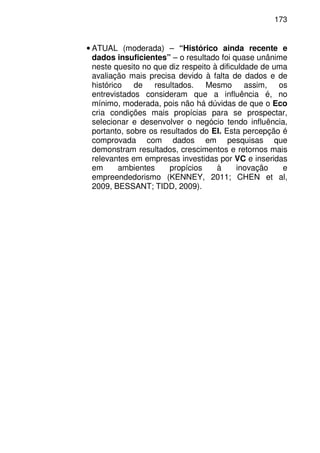 173
• ATUAL (moderada) – “Histórico ainda recente e
dados insuficientes” – o resultado foi quase unânime
neste quesito no que diz respeito à dificuldade de uma
avaliação mais precisa devido à falta de dados e de
histórico de resultados. Mesmo assim, os
entrevistados consideram que a influência é, no
mínimo, moderada, pois não há dúvidas de que o Eco
cria condições mais propícias para se prospectar,
selecionar e desenvolver o negócio tendo influência,
portanto, sobre os resultados do EI. Esta percepção é
comprovada com dados em pesquisas que
demonstram resultados, crescimentos e retornos mais
relevantes em empresas investidas por VC e inseridas
em ambientes propícios à inovação e
empreendedorismo (KENNEY, 2011; CHEN et al,
2009, BESSANT; TIDD, 2009).
 