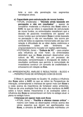 176
forte e com alta penetração nos segmentos
estratégicos alvos.
c) Capacidade para estruturação de novos fundos
ATUAL (moderada) – “Decisão ainda baseada em
percepção e não em resultados” – apesar de
considerar moderada a influência dos Ecos sobre a
InVC no que se refere à capacidade de estruturação
de novos fundos, os entrevistados ressaltaram que a
decisão de possíveis investidores em apostar em
novos fundos que contemplem Ecos é ainda baseada
na percepção e não em resultados. Isto ocorre por
conta de todos os aspectos mencionados até aqui com
relação à dificuldade de se obter dados sistêmicos e
consistentes sobre este fenômeno de
empreendedorismo inovador em regiões delimitadas.
POTENCIAL (forte) – “Cultura de VC” – para ampliar
esta influência ao nível “forte”, os entrevistados
defendem que os Ecos precisam desenvolver uma
cultura de VC, marcada por um processo de
educação, conscientização e divulgação de dados e
resultados confiáveis que permita à comunidade de
investidores construir um conceito de credibilidade e
entusiasmo em relação ao Eco.
4.5 APRESENTAÇÃO, ANÁLISE E RESULTADOS – BLOCO 4
– PERSPECTIVAS DE INTERAÇÃO COM OS ECOS
O Bloco 4, apresentado no Quadro 18, analisa a influência
dos Ecos sobre a InVC no que se refere às Perspectivas de
Interação, contemplando o interesse de operar mais com Ecos e
a visão acerca da importância de fortalecer estes ambientes.
Trata-se de uma avaliação final da visão dos membros da InVC
sobre o futuro destes mecanismos e as avaliações sobre a
influência dos Ecos se concentraram em forte no estágio atual e
plena no estágio futuro.
• Interesse em operar mais com Ecos
ATUAL (forte) – “Facilita e oferece massa crítica” –
mesmo com todas as observações críticas acerca dos
vários aspectos que devem ser aperfeiçoados nos
Ecos, a amostra da InVC entrevistada manifestou um
 
