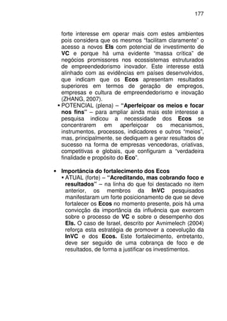 177
forte interesse em operar mais com estes ambientes
pois considera que os mesmos “facilitam claramente” o
acesso a novos EIs com potencial de investimento de
VC e porque há uma evidente “massa crítica” de
negócios promissores nos ecossistemas estruturados
de empreendedorismo inovador. Este interesse está
alinhado com as evidências em países desenvolvidos,
que indicam que os Ecos apresentam resultados
superiores em termos de geração de empregos,
empresas e cultura de empreendedorismo e inovação
(ZHANG, 2007).
POTENCIAL (plena) – “Aperfeiçoar os meios e focar
nos fins” – para ampliar ainda mais este interesse a
pesquisa indicou a necessidade dos Ecos se
concentrarem em aperfeiçoar os mecanismos,
instrumentos, processos, indicadores e outros “meios”,
mas, principalmente, se dediquem a gerar resultados de
sucesso na forma de empresas vencedoras, criativas,
competitivas e globais, que configuram a “verdadeira
finalidade e propósito do Eco”.
• Importância do fortalecimento dos Ecos
ATUAL (forte) – “Acreditando, mas cobrando foco e
resultados” – na linha do que foi destacado no item
anterior, os membros da InVC pesquisados
manifestaram um forte posicionamento de que se deve
fortalecer os Ecos no momento presente, pois há uma
convicção da importância da influência que exercem
sobre o processo de VC e sobre o desempenho dos
EIs. O caso de Israel, descrito por Avnimelech (2004)
reforça esta estratégia de promover a coevolução da
InVC e dos Ecos. Este fortalecimento, entretanto,
deve ser seguido de uma cobrança de foco e de
resultados, de forma a justificar os investimentos.
 