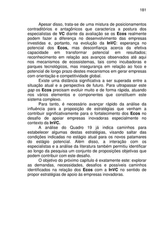 181
Apesar disso, trata-se de uma mistura de posicionamentos
contraditórios e antagônicos que caracteriza a postura dos
especialistas de VC diante da avaliação se os Ecos realmente
podem fazer a diferença no desenvolvimento das empresas
investidas e, portanto, na evolução da InVC: esperança no
potencial dos Ecos, mas desconfiança acerca da efetiva
capacidade em transformar potencial em resultados;
reconhecimento em relação aos avanços observados até aqui
nos mecanismos de ecossistemas, tais como incubadoras e
parques tecnológicos, mas insegurança em relação ao foco e
potencial de longo prazo destes mecanismos em gerar empresas
com orientação e competitividade global.
Existe uma distância significativa a ser superada entre a
situação atual e a perspectiva de futuro. Para ultrapassar este
gap os Ecos precisam evoluir muito e de forma rápida, atuando
nos vários elementos e componentes que constituem este
sistema complexo.
Para tanto, é necessário avançar rápido da análise da
influência para a proposição de estratégias que venham a
contribuir significativamente para o fortalecimento dos Ecos no
desafio de apoiar empresas inovadoras especialmente no
contexto da InVC.
A análise do Quadro 19 já indica caminhos para
estabelecer algumas destas estratégias, visando saltar das
condições indicadas no estágio atual para os novos patamares
do estágio potencial. Além disso, a interação com os
especialistas e a análise da literatura também permitiu identificar
ao longo da pesquisa um conjunto de proposições objetivas que
podem contribuir com este desafio.
O objetivo do próximo capítulo é exatamente este: explorar
as demandas, necessidades, desafios e possíveis caminhos
identificados na relação dos Ecos com a InVC no sentido de
propor estratégias de apoio às empresas inovadoras.
 