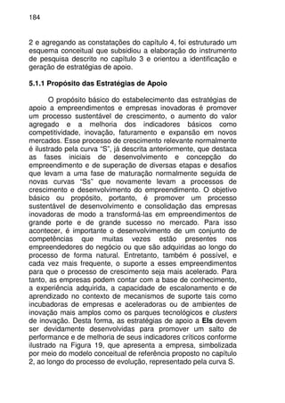 184
2 e agregando as constatações do capítulo 4, foi estruturado um
esquema conceitual que subsidiou a elaboração do instrumento
de pesquisa descrito no capítulo 3 e orientou a identificação e
geração de estratégias de apoio.
5.1.1 Propósito das Estratégias de Apoio
O propósito básico do estabelecimento das estratégias de
apoio a empreendimentos e empresas inovadoras é promover
um processo sustentável de crescimento, o aumento do valor
agregado e a melhoria dos indicadores básicos como
competitividade, inovação, faturamento e expansão em novos
mercados. Esse processo de crescimento relevante normalmente
é ilustrado pela curva “S”, já descrita anteriormente, que destaca
as fases iniciais de desenvolvimento e concepção do
empreendimento e de superação de diversas etapas e desafios
que levam a uma fase de maturação normalmente seguida de
novas curvas “Ss” que novamente levam a processos de
crescimento e desenvolvimento do empreendimento. O objetivo
básico ou propósito, portanto, é promover um processo
sustentável de desenvolvimento e consolidação das empresas
inovadoras de modo a transformá-las em empreendimentos de
grande porte e de grande sucesso no mercado. Para isso
acontecer, é importante o desenvolvimento de um conjunto de
competências que muitas vezes estão presentes nos
empreendedores do negócio ou que são adquiridas ao longo do
processo de forma natural. Entretanto, também é possível, e
cada vez mais frequente, o suporte a esses empreendimentos
para que o processo de crescimento seja mais acelerado. Para
tanto, as empresas podem contar com a base de conhecimento,
a experiência adquirida, a capacidade de escalonamento e de
aprendizado no contexto de mecanismos de suporte tais como
incubadoras de empresas e aceleradoras ou de ambientes de
inovação mais amplos como os parques tecnológicos e clusters
de inovação. Desta forma, as estratégias de apoio a EIs devem
ser devidamente desenvolvidas para promover um salto de
performance e de melhoria de seus indicadores críticos conforme
ilustrado na Figura 19, que apresenta a empresa, simbolizada
por meio do modelo conceitual de referência proposto no capítulo
2, ao longo do processo de evolução, representado pela curva S.
 