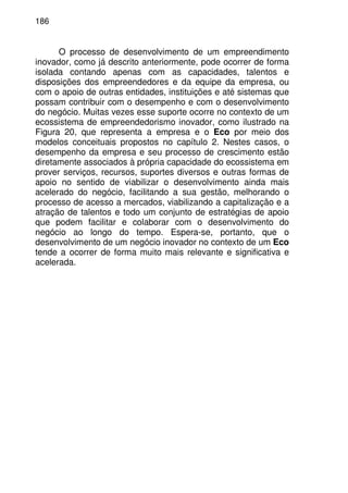 186
O processo de desenvolvimento de um empreendimento
inovador, como já descrito anteriormente, pode ocorrer de forma
isolada contando apenas com as capacidades, talentos e
disposições dos empreendedores e da equipe da empresa, ou
com o apoio de outras entidades, instituições e até sistemas que
possam contribuir com o desempenho e com o desenvolvimento
do negócio. Muitas vezes esse suporte ocorre no contexto de um
ecossistema de empreendedorismo inovador, como ilustrado na
Figura 20, que representa a empresa e o Eco por meio dos
modelos conceituais propostos no capítulo 2. Nestes casos, o
desempenho da empresa e seu processo de crescimento estão
diretamente associados à própria capacidade do ecossistema em
prover serviços, recursos, suportes diversos e outras formas de
apoio no sentido de viabilizar o desenvolvimento ainda mais
acelerado do negócio, facilitando a sua gestão, melhorando o
processo de acesso a mercados, viabilizando a capitalização e a
atração de talentos e todo um conjunto de estratégias de apoio
que podem facilitar e colaborar com o desenvolvimento do
negócio ao longo do tempo. Espera-se, portanto, que o
desenvolvimento de um negócio inovador no contexto de um Eco
tende a ocorrer de forma muito mais relevante e significativa e
acelerada.
 