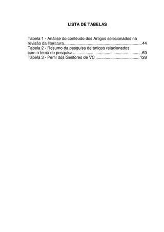17
LISTA DE TABELAS
Tabela 1 - Análise do conteúdo dos Artigos selecionados na
revisão da literatura.....................................................................44
Tabela 2 - Resumo da pesquisa de artigos relacionados
com o tema de pesquisa .............................................................60
Tabela 3 - Perfil dos Gestores de VC .......................................128
 