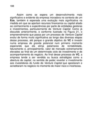 188
Assim como se espera um desenvolvimento mais
significativo e evidente da empresa inovadora no contexto de um
Eco, também é esperada uma evolução mais significativa na
medida em que se aportam recursos financeiros ou capital aliado
ao conhecimento e experiências por parte de entidades gestoras
e investimentos, particularmente de Venture Capital. Como já
discutido anteriormente, e conforme ilustrado na Figura 21, o
empreendimento que passa por um processo de Venture Capital
evolui de forma muito significativa ao longo das diversas etapas
desse processo, até porque o grande objetivo do VC é investir
numa empresa de grande potencial num primeiro momento
esperando que ela atinja patamares de rentabilidade,
faturamento e, principalmente, valor de mercado extremamente
elevados ao final de um determinado ciclo de investimento e de
acompanhamento do negócio. Ao final desse processo de VC, a
empresa tende a ser vendida ou busca estratégias como a
abertura de capital, no sentido de poder reverter o investimento
aos investidores do fundo de Venture Capital que apostaram e
acreditaram no negócio no momento de maior risco e incertezas.
 
