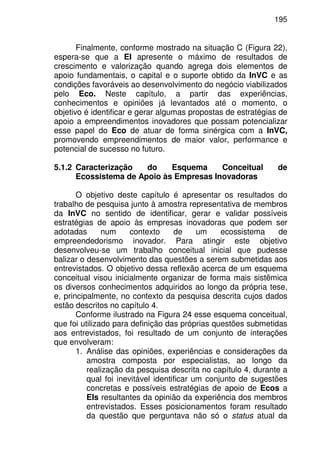 195
Finalmente, conforme mostrado na situação C (Figura 22),
espera-se que a EI apresente o máximo de resultados de
crescimento e valorização quando agrega dois elementos de
apoio fundamentais, o capital e o suporte obtido da InVC e as
condições favoráveis ao desenvolvimento do negócio viabilizados
pelo Eco. Neste capítulo, a partir das experiências,
conhecimentos e opiniões já levantados até o momento, o
objetivo é identificar e gerar algumas propostas de estratégias de
apoio a empreendimentos inovadores que possam potencializar
esse papel do Eco de atuar de forma sinérgica com a InVC,
promovendo empreendimentos de maior valor, performance e
potencial de sucesso no futuro.
5.1.2 Caracterização do Esquema Conceitual de
Ecossistema de Apoio às Empresas Inovadoras
O objetivo deste capítulo é apresentar os resultados do
trabalho de pesquisa junto à amostra representativa de membros
da InVC no sentido de identificar, gerar e validar possíveis
estratégias de apoio às empresas inovadoras que podem ser
adotadas num contexto de um ecossistema de
empreendedorismo inovador. Para atingir este objetivo
desenvolveu-se um trabalho conceitual inicial que pudesse
balizar o desenvolvimento das questões a serem submetidas aos
entrevistados. O objetivo dessa reflexão acerca de um esquema
conceitual visou inicialmente organizar de forma mais sistêmica
os diversos conhecimentos adquiridos ao longo da própria tese,
e, principalmente, no contexto da pesquisa descrita cujos dados
estão descritos no capítulo 4.
Conforme ilustrado na Figura 24 esse esquema conceitual,
que foi utilizado para definição das próprias questões submetidas
aos entrevistados, foi resultado de um conjunto de interações
que envolveram:
1. Análise das opiniões, experiências e considerações da
amostra composta por especialistas, ao longo da
realização da pesquisa descrita no capítulo 4, durante a
qual foi inevitável identificar um conjunto de sugestões
concretas e possíveis estratégias de apoio de Ecos a
EIs resultantes da opinião da experiência dos membros
entrevistados. Esses posicionamentos foram resultado
da questão que perguntava não só o status atual da
 