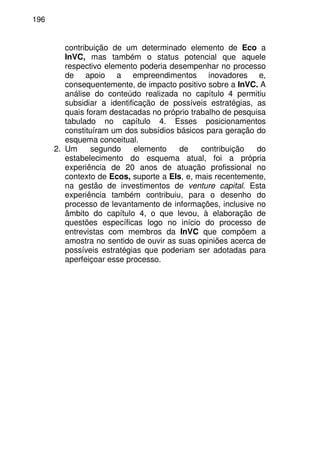 196
contribuição de um determinado elemento de Eco a
InVC, mas também o status potencial que aquele
respectivo elemento poderia desempenhar no processo
de apoio a empreendimentos inovadores e,
consequentemente, de impacto positivo sobre a InVC. A
análise do conteúdo realizada no capítulo 4 permitiu
subsidiar a identificação de possíveis estratégias, as
quais foram destacadas no próprio trabalho de pesquisa
tabulado no capítulo 4. Esses posicionamentos
constituíram um dos subsídios básicos para geração do
esquema conceitual.
2. Um segundo elemento de contribuição do
estabelecimento do esquema atual, foi a própria
experiência de 20 anos de atuação profissional no
contexto de Ecos, suporte a EIs, e, mais recentemente,
na gestão de investimentos de venture capital. Esta
experiência também contribuiu, para o desenho do
processo de levantamento de informações, inclusive no
âmbito do capítulo 4, o que levou, à elaboração de
questões específicas logo no início do processo de
entrevistas com membros da InVC que compõem a
amostra no sentido de ouvir as suas opiniões acerca de
possíveis estratégias que poderiam ser adotadas para
aperfeiçoar esse processo.
 