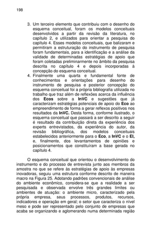 198
3. Um terceiro elemento que contribuiu com o desenho do
esquema conceitual, foram os modelos conceituais
desenvolvidos a partir da revisão da literatura, no
capítulo 2, e utilizados para orientar a pesquisa do
capítulo 4. Esses modelos conceituais, que balizaram e
permitiram a estruturação do instrumento de pesquisa
foram fundamentais, para a identificação e a análise da
validade de determinadas estratégias de apoio que
foram coletadas preliminarmente no âmbito da pesquisa
descrita no capítulo 4 e depois incorporadas à
concepção do esquema conceitual.
4. Finalmente uma quarta e fundamental fonte de
conhecimentos e orientações para desenho do
instrumento de pesquisa e posterior concepção do
esquema conceitual foi a própria bibliografia utilizada no
trabalho que traz além de reflexões acerca da influência
dos Ecos sobre a InVC e sugestões que já
caracterizam estratégias potenciais de apoio do Eco ao
empreendimento de forma a gerar reflexos positivos nos
resultados da InVC. Desta forma, conforme ilustrado, o
esquema conceitual que passará a ser descrito a seguir
é resultado da contribuição direta da experiência dos
experts entrevistados, da experiência do autor, da
revisão bibliográfica, dos modelos conceituais
estabelecidos anteriormente para o Eco, a InVC e o EI,
e, finalmente, dos levantamentos de opiniões e
posicionamentos que constituíram a base gerada no
capítulo 4.
O esquema conceitual que orientou o desenvolvimento do
instrumento e do processo de entrevista junto aos membros da
amostra no que se refere às estratégias de apoio às empresas
inovadoras, seguiu uma estrutura conforme descrito de maneira
macro na Figura 25. Adotando padrões convencionais de análise
do ambiente econômico, considera-se que a realidade a ser
pesquisada e observada envolve três grandes limites ou
ambientes de atuação: o ambiente micro, caracterizado pela
própria empresa, seus processos, produtos, recursos,
indicadores e operação em geral; o setor que caracteriza o nível
meso e pode ser representado pelo conjunto de empresas que
acaba se organizando e aglomerando numa determinada região
 