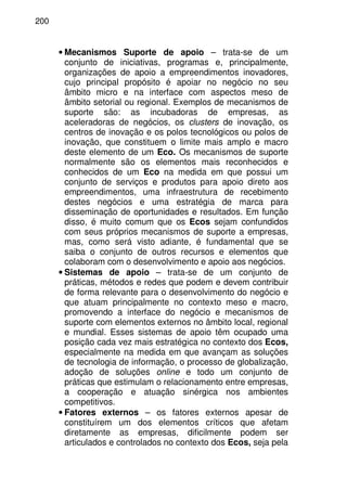 200
• Mecanismos Suporte de apoio – trata-se de um
conjunto de iniciativas, programas e, principalmente,
organizações de apoio a empreendimentos inovadores,
cujo principal propósito é apoiar no negócio no seu
âmbito micro e na interface com aspectos meso de
âmbito setorial ou regional. Exemplos de mecanismos de
suporte são: as incubadoras de empresas, as
aceleradoras de negócios, os clusters de inovação, os
centros de inovação e os polos tecnológicos ou polos de
inovação, que constituem o limite mais amplo e macro
deste elemento de um Eco. Os mecanismos de suporte
normalmente são os elementos mais reconhecidos e
conhecidos de um Eco na medida em que possui um
conjunto de serviços e produtos para apoio direto aos
empreendimentos, uma infraestrutura de recebimento
destes negócios e uma estratégia de marca para
disseminação de oportunidades e resultados. Em função
disso, é muito comum que os Ecos sejam confundidos
com seus próprios mecanismos de suporte a empresas,
mas, como será visto adiante, é fundamental que se
saiba o conjunto de outros recursos e elementos que
colaboram com o desenvolvimento e apoio aos negócios.
• Sistemas de apoio – trata-se de um conjunto de
práticas, métodos e redes que podem e devem contribuir
de forma relevante para o desenvolvimento do negócio e
que atuam principalmente no contexto meso e macro,
promovendo a interface do negócio e mecanismos de
suporte com elementos externos no âmbito local, regional
e mundial. Esses sistemas de apoio têm ocupado uma
posição cada vez mais estratégica no contexto dos Ecos,
especialmente na medida em que avançam as soluções
de tecnologia de informação, o processo de globalização,
adoção de soluções online e todo um conjunto de
práticas que estimulam o relacionamento entre empresas,
a cooperação e atuação sinérgica nos ambientes
competitivos.
• Fatores externos – os fatores externos apesar de
constituírem um dos elementos críticos que afetam
diretamente as empresas, dificilmente podem ser
articulados e controlados no contexto dos Ecos, seja pela
 