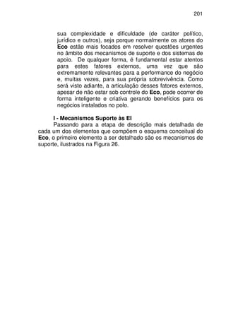 201
sua complexidade e dificuldade (de caráter político,
jurídico e outros), seja porque normalmente os atores do
Eco estão mais focados em resolver questões urgentes
no âmbito dos mecanismos de suporte e dos sistemas de
apoio. De qualquer forma, é fundamental estar atentos
para estes fatores externos, uma vez que são
extremamente relevantes para a performance do negócio
e, muitas vezes, para sua própria sobrevivência. Como
será visto adiante, a articulação desses fatores externos,
apesar de não estar sob controle do Eco, pode ocorrer de
forma inteligente e criativa gerando benefícios para os
negócios instalados no polo.
I - Mecanismos Suporte às EI
Passando para a etapa de descrição mais detalhada de
cada um dos elementos que compõem o esquema conceitual do
Eco, o primeiro elemento a ser detalhado são os mecanismos de
suporte, ilustrados na Figura 26.
 