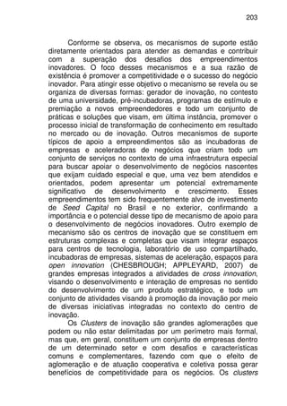 203
Conforme se observa, os mecanismos de suporte estão
diretamente orientados para atender as demandas e contribuir
com a superação dos desafios dos empreendimentos
inovadores. O foco desses mecanismos e a sua razão de
existência é promover a competitividade e o sucesso do negócio
inovador. Para atingir esse objetivo o mecanismo se revela ou se
organiza de diversas formas: gerador de inovação, no contesto
de uma universidade, pré-incubadoras, programas de estímulo e
premiação a novos empreendedores e todo um conjunto de
práticas e soluções que visam, em última instância, promover o
processo inicial de transformação de conhecimento em resultado
no mercado ou de inovação. Outros mecanismos de suporte
típicos de apoio a empreendimentos são as incubadoras de
empresas e aceleradoras de negócios que criam todo um
conjunto de serviços no contexto de uma infraestrutura especial
para buscar apoiar o desenvolvimento de negócios nascentes
que exijam cuidado especial e que, uma vez bem atendidos e
orientados, podem apresentar um potencial extremamente
significativo de desenvolvimento e crescimento. Esses
empreendimentos tem sido frequentemente alvo de investimento
de Seed Capital no Brasil e no exterior, confirmando a
importância e o potencial desse tipo de mecanismo de apoio para
o desenvolvimento de negócios inovadores. Outro exemplo de
mecanismo são os centros de inovação que se constituem em
estruturas complexas e completas que visam integrar espaços
para centros de tecnologia, laboratório de uso compartilhado,
incubadoras de empresas, sistemas de aceleração, espaços para
open innovation (CHESBROUGH; APPLEYARD, 2007) de
grandes empresas integrados a atividades de cross innovation,
visando o desenvolvimento e interação de empresas no sentido
do desenvolvimento de um produto estratégico, e todo um
conjunto de atividades visando à promoção da inovação por meio
de diversas iniciativas integradas no contexto do centro de
inovação.
Os Clusters de inovação são grandes aglomerações que
podem ou não estar delimitadas por um perímetro mais formal,
mas que, em geral, constituem um conjunto de empresas dentro
de um determinado setor e com desafios e características
comuns e complementares, fazendo com que o efeito de
aglomeração e de atuação cooperativa e coletiva possa gerar
benefícios de competitividade para os negócios. Os clusters
 