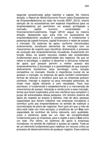 205
segunda caracterizada pelos talentos e capital. Na mesma
direção, o Report do World Economic Forum sobre Ecossistemas
de Empreendedorismo ao redor do mundo (WEF, 2013), chama
atenção de os ecossistemas tem especial importância para os
empreendedores por permitirem um acesso privilegiado a
mercado, capital humano, universidades e
financiamento/investimento. Vogel (2012) segue na mesma
direção, destacando que, para criar um ecossistema de
empreendedorismo saudável e competitivo, é fundamental a
presença de capital humano, capital financeiro e redes de acesso
a mercado. Os sistemas de apoio, conforme mencionados
anteriormente, constituem elementos de interação com os
mecanismos de suporte para beneficiar diretamente o processo
de evolução dos empreendimentos inovadores. Exatamente em
função disso, os quatro recursos citados são considerados
fundamentais para a competitividade dos negócios. No que se
refere à tecnologia, o objetivo é desenhar e estruturar sistemas
de apoio que possam permitir o melhor acesso dos
empreendimentos à tecnologia e a possibilidade de que possam
efetivamente transformar essa tecnologia numa solução
competitiva no mercado. Devido à importância crucial de se
acessar o mercado, os sistemas de apoio também contemplam
formas de articular e contribuir para que as empresas possam
conhecer, interagir e explorar os seus mercados potenciais, do
modo mais rápido eficiente e com resultados. Para isso
acontecer, é fundamental o estabelecimento e a manutenção de
mecanismos de acesso, interação e venda junto a esse mercado,
temas que foram explorados junto aos membros que compõem o
grupo de entrevistados dessa pesquisa. Um terceiro sistema de
apoio diz respeito ao acesso a talentos, mão de obra, pessoas
capacitadas que devem trabalhar nas empresas inovadoras e
contribuir junto aos empreendedores no sentido de viabilizar a
concretização do plano de negócios. Num país em que a mão de
obra está cada vez mais escassa, a existência de um Eco com
capacidade de contribuir de forma relevante, com qualidade,
custo e eficiência, pode ser um fator de competitividade
fundamental para as empresas, para a região e para o Eco como
um todo. Por último, os sistemas de apoio à empresas
inovadoras, no sentido de viabilizar o acesso ao capital. Trata-se
de um elemento fundamental para viabilizar um recurso crítico ao
processo de desenvolvimento de qualquer negócio. Esse sistema
 