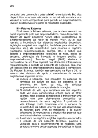 206
de apoio, que contempla a própria InVC no contexto do Eco visa
disponibilizar o recurso adequado na modalidade correta e nos
volumes e taxas competitivas para permitir ao empreendimento
investir, se desenvolver e gerar os resultados esperados.
III – Fatores Externos
Finalmente os fatores externos, que também exercem um
papel importante junto aos empreendedores, como destacado no
Report do World Economic Forum sobre Ecossistemas de
Empreendedorismo ao redor do mundo (WEF, 2013), que
ressalta a importância dos sistemas regulatórios (incentivos,
legislação amigável aos negócios, facilidade para abertura de
empresas, etc.), da Infraestrutura para pessoas e negócios
(transporte, telecomunicações, energia, etc.) e cultura que
suporta o empreendedorismo (tolerância ao risco, casos de
sucesso, celebração da inovação e imagem positiva do
empreendedorismo). Também Vogel (2012) destaca a
necessidade de um foco especial nos elementos infraestrutura,
regulamentação e suporte ao ambiente de negócios, para criar
um ecossistema de empreendedorismo saudável e competitivo.
Os Fatores Externos, também representados na Figura 26, no
entorno dos sistemas de apoio e mecanismos de suporte
englobam os seguintes temas:
a) Cultura e liderança, que considera os aspectos de
formação de cultura de país, de cidadania e de
economia em favor, ou não, da atividade
empreendedora e da capacidade de inovação;
b) Qualidade de vida, que considera um dos aspectos
cada vez mais considerados críticos para se atrair
talentos, reter pessoas competentes e transformar uma
região num polo efetivamente competitivo de
desenvolvimento de novos negócios. A qualidade de
vida interage muito fortemente com o aspecto de
infraestrutura da cidade uma vez que visa disponibilizar
os recursos para viver, se transportar e se divertir
adequados às expectativas e desejos das pessoas que
venham a trabalhar nas empresas.
c) A estrutura de negócios engloba aspectos relacionados
à criação de um ambiente favorável, propício e
vantajoso para o desenvolvimento de negócios. Esta
estrutura envolve desde aspectos burocráticos e fiscais
 