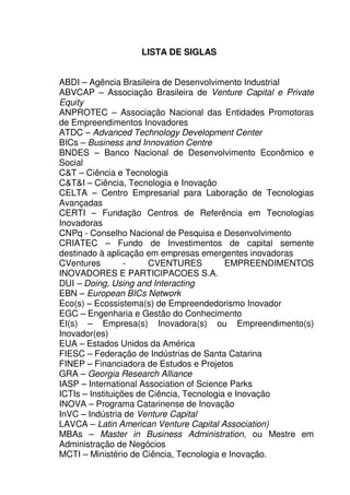 19
LISTA DE SIGLAS
ABDI – Agência Brasileira de Desenvolvimento Industrial
ABVCAP – Associação Brasileira de Venture Capital e Private
Equity
ANPROTEC – Associação Nacional das Entidades Promotoras
de Empreendimentos Inovadores
ATDC – Advanced Technology Development Center
BICs – Business and Innovation Centre
BNDES – Banco Nacional de Desenvolvimento Econômico e
Social
C&T – Ciência e Tecnologia
C&T&I – Ciência, Tecnologia e Inovação
CELTA – Centro Empresarial para Laboração de Tecnologias
Avançadas
CERTI – Fundação Centros de Referência em Tecnologias
Inovadoras
CNPq - Conselho Nacional de Pesquisa e Desenvolvimento
CRIATEC – Fundo de Investimentos de capital semente
destinado à aplicação em empresas emergentes inovadoras
CVentures - CVENTURES EMPREENDIMENTOS
INOVADORES E PARTICIPACOES S.A.
DUI – Doing, Using and Interacting
EBN – European BICs Network
Eco(s) – Ecossistema(s) de Empreendedorismo Inovador
EGC – Engenharia e Gestão do Conhecimento
EI(s) – Empresa(s) Inovadora(s) ou Empreendimento(s)
Inovador(es)
EUA – Estados Unidos da América
FIESC – Federação de Indústrias de Santa Catarina
FINEP – Financiadora de Estudos e Projetos
GRA – Georgia Research Alliance
IASP – International Association of Science Parks
ICTIs – Instituições de Ciência, Tecnologia e Inovação
INOVA – Programa Catarinense de Inovação
InVC – Indústria de Venture Capital
LAVCA – Latin American Venture Capital Association)
MBAs – Master in Business Administration, ou Mestre em
Administração de Negócios
MCTI – Ministério de Ciência, Tecnologia e Inovação.
 