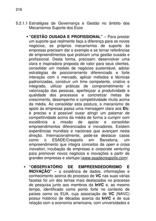 216
5.2.1.1 Estratégias de Governança e Gestão no âmbito dos
Mecanismos Suporte dos Ecos
“GESTÃO OUSADA E PROFISSIONAL” – Para prestar
um suporte que realmente faça a diferença para os novos
negócios, os próprios mecanismos de suporte às
empresas precisam dar o exemplo e se tornar referências
de empreendimentos que praticam uma gestão ousada e
profissional. Desta forma, precisam: desenvolver uma
clara e inspiradora proposta de valor para seus clientes,
consolidar um modelo de negócios sustentável, adotar
estratégias de posicionamento diferenciado e forte
interação com o mercado, aplicar métodos e técnicas
padronizadas, construir um time competente, criativo e
integrado, utilizar práticas de comprometimento e
valorização das pessoas, aperfeiçoar a produtividade e
qualidade dos processos e concretizar metas de
crescimento, desempenho e competitividade muito acima
da média. Ao consolidar esta postura, o mecanismo de
apoio às empresas passa uma mensagem clara aos EIs:
é preciso e é possível ousar atingir um patamar de
competitividade acima da média de forma a cumprir com
excelência a missão de apoiar e consolidar
empreendimentos diferenciados e inovadores. Existem
experiências mundiais e nacionais que avançam nesta
direção. Internacionalmente, pode-se destacar casos
como o ESADE/Creapolis em Barcelona, um
empreendimento que integra conceitos de open e cross
inovation, incubação de empresas e corporate venturing
para promover novos negócios e inovações a partir de
grandes empresas e startups (www.esadecreapolis.com).
“OBSERVATÓRIO DE EMPREENDEDORISMO E
INOVAÇÃO” – a existência de dados, informações e
conhecimento acerca do processo de VC nas suas várias
facetas foi um dos temas mais destacados no processo
de pesquisa junto aos membros da InVC e, ao mesmo
tempo, identificado como ponto forte no contexto de
países como os EUA, cuja associação de VC (NAVC)
possui histórico de décadas acerca da InVC e de sua
relação com a economia americana, com universidades e
 