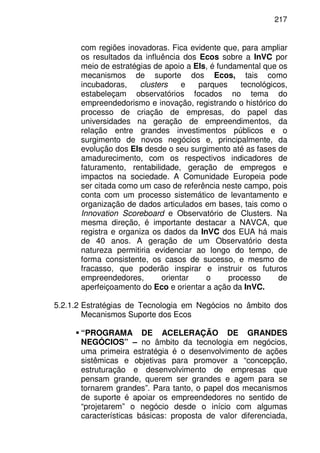 217
com regiões inovadoras. Fica evidente que, para ampliar
os resultados da influência dos Ecos sobre a InVC por
meio de estratégias de apoio a EIs, é fundamental que os
mecanismos de suporte dos Ecos, tais como
incubadoras, clusters e parques tecnológicos,
estabeleçam observatórios focados no tema do
empreendedorismo e inovação, registrando o histórico do
processo de criação de empresas, do papel das
universidades na geração de empreendimentos, da
relação entre grandes investimentos públicos e o
surgimento de novos negócios e, principalmente, da
evolução dos EIs desde o seu surgimento até as fases de
amadurecimento, com os respectivos indicadores de
faturamento, rentabilidade, geração de empregos e
impactos na sociedade. A Comunidade Europeia pode
ser citada como um caso de referência neste campo, pois
conta com um processo sistemático de levantamento e
organização de dados articulados em bases, tais como o
Innovation Scoreboard e Observatório de Clusters. Na
mesma direção, é importante destacar a NAVCA, que
registra e organiza os dados da InVC dos EUA há mais
de 40 anos. A geração de um Observatório desta
natureza permitiria evidenciar ao longo do tempo, de
forma consistente, os casos de sucesso, e mesmo de
fracasso, que poderão inspirar e instruir os futuros
empreendedores, orientar o processo de
aperfeiçoamento do Eco e orientar a ação da InVC.
5.2.1.2 Estratégias de Tecnologia em Negócios no âmbito dos
Mecanismos Suporte dos Ecos
“PROGRAMA DE ACELERAÇÃO DE GRANDES
NEGÓCIOS” – no âmbito da tecnologia em negócios,
uma primeira estratégia é o desenvolvimento de ações
sistêmicas e objetivas para promover a “concepção,
estruturação e desenvolvimento de empresas que
pensam grande, querem ser grandes e agem para se
tornarem grandes”. Para tanto, o papel dos mecanismos
de suporte é apoiar os empreendedores no sentido de
“projetarem” o negócio desde o início com algumas
características básicas: proposta de valor diferenciada,
 