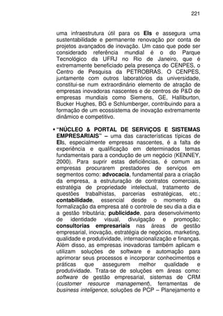 221
uma infraestrutura útil para os EIs e assegura uma
sustentabilidade e permanente renovação por conta de
projetos avançados de inovação. Um caso que pode ser
considerado referência mundial é o do Parque
Tecnológico da UFRJ no Rio de Janeiro, que é
extremamente beneficiado pela presença do CENPES, o
Centro de Pesquisa da PETROBRAS. O CENPES,
juntamente com outros laboratórios da universidade,
constitui-se num extraordinário elemento de atração de
empresas inovadoras nascentes e de centros de P&D de
empresas mundiais como Siemens, GE, Halliburton,
Bucker Hughes, BG e Schlumberger, contribuindo para a
formação de um ecossistema de inovação extremamente
dinâmico e competitivo.
“NÚCLEO & PORTAL DE SERVIÇOS E SISTEMAS
EMPRESARIAIS” – uma das características típicas de
EIs, especialmente empresas nascentes, é a falta de
experiência e qualificação em determinados temas
fundamentais para a condução de um negócio (KENNEY,
2000). Para suprir estas deficiências, é comum as
empresas procurarem prestadores de serviços em
segmentos como: advocacia, fundamental para a criação
da empresa, a estruturação de contratos comerciais,
estratégia de propriedade intelectual, tratamento de
questões trabalhistas, parcerias estratégicas, etc.;
contabilidade, essencial desde o momento da
formalização da empresa até o controle de seu dia a dia e
a gestão tributária; publicidade, para desenvolvimento
de identidade visual, divulgação e promoção;
consultorias empresariais nas áreas de gestão
empresarial, inovação, estratégia de negócios, marketing,
qualidade e produtividade, internacionalização e finanças.
Além disso, as empresas inovadoras também aplicam e
utilizam soluções de software e automação para
aprimorar seus processos e incorporar conhecimentos e
práticas que assegurem melhor qualidade e
produtividade. Trata-se de soluções em áreas como:
software de gestão empresarial, sistemas de CRM
(customer resource management), ferramentas de
business inteligence, soluções de PCP – Planejamento e
 