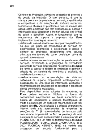 222
Controle da Produção, softwares de gestão de projetos e
de gestão da inovação. O fato, portanto, é que as
startups precisam de prestadores de serviços qualificados
e competitivos e de soluções de software modernas,
funcionais e eficazes. O problema é que, na maioria dos
casos, estas empresas não têm experiência ou acesso a
informação para selecionar a melhor solução em termos
de custo x benefício. Assim, é fundamental que os
mecanismos de suporte a empresas dos Ecos
implementem estratégias tais como:
sistema de shared services ou serviços compartilhados,
no qual um grupo de prestadores de serviços em
determinados segmentos é selecionado e passa a
atender as empresas, assegurando uma solução
otimizada em termos de custo, qualidade, curva de
aprendizado e escala;
credenciamento ou recomendação de prestadores de
serviços, envolvendo a organização de verdadeiros
clusters de serviços empresariais no contexto dos Ecos
de forma a facilitar o acesso às empresas e permitir a
criação de um sistema de referência e avaliação da
qualidade dos mesmos;
credenciamento ou recomendação de sistemas/
softwares de suporte empresarial, contemplando a
organização de uma base de informação, avaliação e
recomendação de soluções de TI aplicadas a processos
típicos de empresa inovadoras.
Para disponibilizar estas soluções às empresas, os
Ecos podem estruturar Núcleos na forma de
condomínios empresariais ou áreas específicas no
âmbito de incubadoras e parques tecnológicos, de
modo a estabelecer um endereço reconhecido e de fácil
acesso aos EIs. Outra solução é a criação de portais na
internet onde são apresentadas às empresas as
soluções de TI já recomendadas ou testadas pela
comunidade empresarial do Eco. A presença de uma
estrutura de serviços especializados é um atrator de VC
(KENNEY, 2011) e um fator de fortalecimento dos Ecos
(AVNIMELECH; TEUBAL, 2002; ZACHARAKIS et al
2003; FLORIDA; KENNEY, 1988) na medida que
asseguram um suporte fundamental para a
 