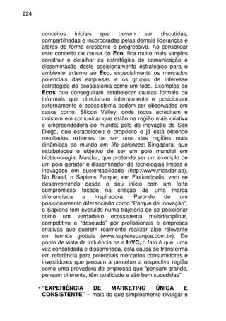 224
conceitos iniciais que devem ser discutidas,
compartilhadas e incorporadas pelas demais lideranças e
atores de forma crescente e progressiva. Ao consolidar
este conceito de causa do Eco, fica muito mais simples
construir e detalhar as estratégias de comunicação e
disseminação deste posicionamento estratégico para o
ambiente externo ao Eco, especialmente os mercados
potenciais das empresas e os grupos de interesse
estratégico do ecossistema como um todo. Exemplos de
Ecos que conseguiram estabelecer causas formais ou
informais que direcionam internamente e posicionam
externamente o ecossistema podem ser observadas em
casos como: Silicon Valley, onde todos acreditam e
insistem em comunicar que estão na região mais criativa
e empreendedora do mundo; polo de inovação de San
Diego, que estabeleceu o propósito e já está obtendo
resultados externos de ser uma das regiões mais
dinâmicas do mundo em life sciences; Singapura, que
estabeleceu o objetivo de ser um polo mundial em
biotecnologia; Masdar, que pretende ser um exemplo de
um polo gerador e disseminador de tecnologias limpas e
inovações em sustentabilidade (http://www.masdar.ae).
No Brasil, o Sapiens Parque, em Florianópolis, vem se
desenvolvendo desde o seu início com um forte
compromisso focado na criação de uma marca
diferenciada e inspiradora. Partindo de um
posicionamento diferenciado como “Parque de Inovação”,
o Sapiens tem evoluído numa trajetória de se posicionar
como um verdadeiro ecossistema multidisciplinar,
competitivo e “desejado” por profissionais e empresas
criativas que querem realmente realizar algo relevante
em termos globais (www.sapiensparque.com.br). Do
ponto de vista de influência na a InVC, o fato é que, uma
vez consolidada e disseminada, esta causa se transforma
em referência para potenciais mercados consumidores e
investidores que passam a perceber a respectiva região
como uma provedora de empresas que “pensam grande,
pensam diferente, têm qualidade e são bem sucedidas”.
“EXPERIÊNCIA DE MARKETING ÚNICA E
CONSISTENTE” – mais do que simplesmente divulgar e
 