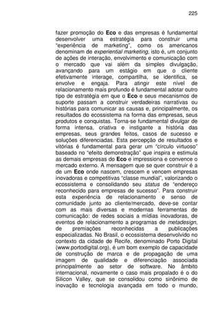 225
fazer promoção do Eco e das empresas é fundamental
desenvolver uma estratégia para construir uma
“experiência de marketing”, como os americanos
denominam de experiential marketing, isto é, um conjunto
de ações de interação, envolvimento e comunicação com
o mercado que vai além da simples divulgação,
avançando para um estágio em que o cliente
efetivamente interage, compartilha, se identifica, se
envolve e engaja. Para atingir este nível de
relacionamento mais profundo é fundamental adotar outro
tipo de estratégia em que o Eco e seus mecanismos de
suporte passam a construir verdadeiras narrativas ou
histórias para comunicar as causas e, principalmente, os
resultados do ecossistema na forma das empresas, seus
produtos e conquistas. Torna-se fundamental divulgar de
forma intensa, criativa e instigante a história das
empresas, seus grandes feitos, casos de sucesso e
soluções diferenciadas. Esta percepção de resultados e
vitórias é fundamental para gerar um “círculo virtuoso”
baseado no “efeito demonstração” que inspira e estimula
as demais empresas do Eco e impressiona e convence o
mercado externo. A mensagem que se quer construir é a
de um Eco onde nascem, crescem e vencem empresas
inovadoras e competitivas “classe mundial”, valorizando o
ecossistema e consolidando seu status de “endereço
reconhecido para empresas de sucesso”. Para construir
esta experiência de relacionamento e senso de
comunidade junto ao cliente/mercado, deve-se contar
com as mais diversas e modernas ferramentas de
comunicação: de redes sociais a mídias inovadoras, de
eventos de relacionamento a programas de metadesign,
de premiações reconhecidas a publicações
especializadas. No Brasil, o ecossistema desenvolvido no
contexto da cidade de Recife, denominado Porto Digital
(www.portodigital.org), é um bom exemplo de capacidade
de construção de marca e de propagação de uma
imagem de qualidade e diferenciação associada
principalmente ao setor de software. No âmbito
internacional, novamente o caso mais propalado é o do
Silicon Valley, que se consolidou como sinônimo de
inovação e tecnologia avançada em todo o mundo,
 
