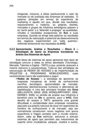 226
chegando, inclusive, a afetar positivamente o valor de
mercado ou de avaliação das empresas ali sediadas. O
patamar almejado em termos de experiência de
marketing é aquele em que, devido aos resultados,
relacionamento e histórico, os próprios clientes,
mercados e grupos de influência estratégicos passam a
se “sentir parte” e a “defender e propagar” as qualidades,
virtudes e resultados excepcionais do Eco e suas
empresas. Quando se atinge este patamar os resultados
em termos de valorização e potencial de desenvolvimento
dos negócios experimentam um “salto quântico”,
refletindo diretamente nos resultados da InVC.
5.2.2 Apresentação, Análise e Resultados – Bloco 6 –
Estratégias de Apoio às Empresas Inovadoras no
âmbito dos Sistemas de Apoio
Este bloco de sistemas de apoio apresenta dois tipos de
estratégias comuns a todos os temas abordados (Tecnologia,
Mercado, Talentos e Capital - TMTC) e que, portanto, possuem a
mesma estrutura e características. Trata-se das estratégias de
estruturação de REDES DE ACESSO e de implementação de
PROJETOS & PROGRAMAS MOBILIZADORES, cujas
características macro são explicitadas a seguir:
Redes de Acesso – a estratégia de aproximar as
empresas inovadoras de fontes de conhecimento
científico tecnológico, oportunidades de mercado,
potenciais talentos/recursos humanos e alternativas de
capitalização é uma das principais funções dos Ecos
(BELLAVISTA; SANZ, 2009; WONGLIMPIYARAT, 2006,
KENNEY, 2000) no sentido de ampliar sua influência e
benefício para os EIs e, portanto, para a InVC. Este
desafio de acesso a TMTC apresenta uma grande
dificuldade e complexidade para empresas inovadoras
seja pela sua própria natureza de atuar em segmentos de
fronteira do conhecimento e de mercado, seja por
normalmente constituírem novos negócios com pouca
experiência e frágeis contatos com o mundo externo.
Assim, cabe ao Eco estimular, estruturar e articular
sistemas de apoio que permitam aos mecanismos de
suporte como incubadoras, parques, clusters e outros,
 
