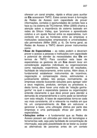 227
oferecer um canal simples, rápido e eficaz para auxiliar
os EIs acessarem TMTC. Estes canais levam à formação
de Redes de Acesso com capacidade de prover
informações, contatos e oportunidades de contato face a
face ou via sistema de TIC/internet. Miller (2000) chama a
atenção sobre a importância do sistema baseado em
redes do Silicon Valley, que “promove o aprendizado
coletivo e um ajuste flexível entre os especialistas, num
contexto em que as fronteiras entre as empresas e
instituições (associações empresariais e universidades)
são permeáveis (Miller 2000, p. 6). De forma geral, as
Redes de Acesso a TMTC devem prover instrumentos
como:
Base de Especialistas – as redes podem e deveriam
prover o acesso a pessoas e instituições com capacidade
e potencial de atender às necessidades dos EIs em
termos de TMTC. Para constituir esta base de
especialistas os gestores de um Eco devem levar em
consideração aspectos individuais ou organizacionais
como reputação, experiência, histórico de resultados,
facilidade de relacionamento, entre outros. Além disso, é
fundamental estabelecer instrumentos de incentivos,
negociação e compensação claros, estimulantes e
juridicamente sólidos. Isto porque, normalmente, as
empresas estarão buscando soluções para agregar valor
a seus negócios, produtos, serviços ou processos e,
desta forma, deve haver uma visão de “relação ganha-
ganha” na qual o especialista (pessoa ou organização)
entende claramente o que deve prover para atender a
demanda do empreendimento e como pode se beneficiar
com esta relação. A base de especialistas torna-se cada
vez mais consistente, útil e relevante na medida em que
há um comprometimento do Eco em estruturar e
gerenciar a base, uma utilização efetiva por parte das
empresas e uma participação eficaz por parte dos
especialistas.
Soluções online – é fundamental que as Redes de
Acesso possam ser utilizadas por meio de tecnologias e
ferramentas web, seja pela facilidade de concentração de
informação, seja pela possibilidade de se testar ou avaliar
as alternativas de parcerias antes de um contato
 