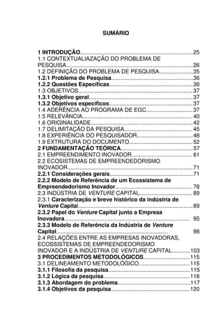 21
SUMÁRIO
1 INTRODUÇÃO.........................................................................25
1.1 CONTEXTUALIAZAÇÃO DO PROBLEMA DE
PESQUISA..................................................................................26
1.2 DEFINIÇÃO DO PROBLEMA DE PESQUISA......................35
1.2.1 Problema de Pesquisa.....................................................36
1.2.2 Questões Específicas......................................................36
1.3 OBJETIVOS..........................................................................37
1.3.1 Objetivo geral...................................................................37
1.3.2 Objetivos específicos......................................................37
1.4 ADERÊNCIA AO PROGRAMA DE EGC..............................37
1.5 RELEVÂNCIA....................................................................... 40
1.6 ORIGINALIDADE..................................................................42
1.7 DELIMITAÇÃO DA PESQUISA............................................ 45
1.8 EXPERIÊNCIA DO PESQUISADOR....................................48
1.9 EXTRUTURA DO DOCUMENTO.........................................52
2 FUNDAMENTAÇÃO TEÓRICA...............................................57
2.1 EMPREENDIMENTO INOVADOR....................................... 61
2.2 ECOSISTEMAS DE EMPREENDEDORISMO
INOVADOR.................................................................................71
2.2.1 Considerações gerais......................................................71
2.2.2 Modelo de Referência de um Ecossistema de
Empreendedorismo Inovador..................................................78
2.3 INDÚSTRIA DE VENTURE CAPITAL.................................. 89
2.3.1 Caracterização e breve histórico da indústria de
Venture Capital..........................................................................89
2.3.2 Papel do Venture Capital junto a Empresa
Inovadora................................................................................. 95
2.3.3 Modelo de Referência da Indústria de Venture
Capital........................................................................ 98
2.4 RELAÇÕES ENTRE AS EMPRESAS INOVADORAS,
ECOSSISTEMAS DE EMPREENDEDORISMO
INOVADOR E A INDÚSTRIA DE VENTURE CAPITAL............103
3 PROCEDIMENTOS METODOLÓGICOS..............................115
3.1 DELINEAMENTO METODOLÓGICO.................................115
3.1.1 Filosofia da pesquisa.....................................................115
3.1.2 Lógica da pesquisa........................................................116
3.1.3 Abordagem do problema...............................................117
3.1.4 Objetivos da pesquisa...................................................120
 