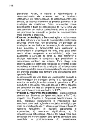 228
presencial. Assim, é natural e recomendável o
desenvolvimento de sistemas web de business
intelligence, de recomendação, de relacionamento/redes
sociais, de acompanhamento de projetos/parcerias e de
avaliação de resultados. Estas ferramentas visam
potencializar a base de especialistas de TMTC uma vez
que permitem um melhor conhecimento entre as partes e
um processo de interação e gestão de relacionamento
mais eficiente e produtivo.
Eventos de Avaliação e Demonstração – muitas vezes
um Eco estrutura uma Base de Especialistas, implementa
soluções online mas não estabelece um processo de
avaliação de resultados e demonstração de resultados.
Este processo é fundamental para assegurar a
dinamicidade e oxigenação da rede, seja para atrair
novos atores (empresas e especialistas), seja para
possibilitar a correção de erros ou para promover e
divulgar resultados e conquistas que possibilitem o
crescimento contínuo do sistema. Para atingir este
objetivo, pode-se optar pela realização de eventos desde
workshops e seminários de avaliação até o lançamento
de novos produtos ou o anúncio/celebração da conquista
de grandes projetos que tenham sido alavancados com
apoio da Rede.
A estruturação de uma Base de Especialistas somada à
implementação de Soluções online e à realização de
eventos de avaliação e demonstração permitem ao Eco
estruturar e consolidar redes de acesso a TMTC capazes
de beneficiar de fato as empresas inovadoras e, com
isso, contribuir com os resultados da InVC.
Projetos & Programas Mobilizadores – outra estratégia
comum aos Sistemas de Apoio vinculados a TMTC diz
respeito aos Projetos e Programas Mobilizadores, ou
seja, iniciativas estruturantes e impactantes que
envolvem: a concretização de um objetivo estratégico por
meio da mobilização de: 1) atores e parceiros críticos; 2)
recursos relevantes; 3) equipes capacitadas e
experientes; 4) mercados significativos; e, 5)
infraestruturas sofisticadas. Alguns dos Ecos mais bem
sucedidos do mundo adotam este tipo de estratégia para
consolidar o posicionamento do ecossistema,
 