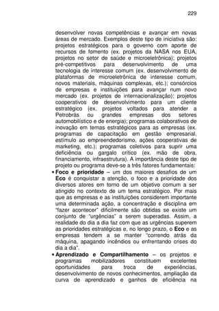 229
desenvolver novas competências e avançar em novas
áreas de mercado. Exemplos deste tipo de iniciativa são:
projetos estratégicos para o governo com aporte de
recursos de fomento (ex. projetos da NASA nos EUA,
projetos no setor de saúde e microeletrônica); projetos
pré-competitivos para desenvolvimento de uma
tecnologia de interesse comum (ex. desenvolvimento de
plataformas de microeletrônica de interesse comum,
novos materiais, máquinas complexas, etc.); consórcios
de empresas e instituições para avançar num novo
mercado (ex. projetos de internacionalização); projetos
cooperativos de desenvolvimento para um cliente
estratégico (ex. projetos voltados para atender a
Petrobrás ou grandes empresas dos setores
automobilístico e de energia); programas colaborativos de
inovação em temas estratégicos para as empresas (ex.
programas de capacitação em gestão empresarial,
estímulo ao empreendedorismo, ações cooperativas de
marketing, etc.); programas coletivos para suprir uma
deficiência ou gargalo crítico (ex. mão de obra,
financiamento, infraestrutura). A importância deste tipo de
projeto ou programa deve-se a três fatores fundamentais:
• Foco e prioridade – um dos maiores desafios de um
Eco é conquistar a atenção, o foco e a prioridade dos
diversos atores em torno de um objetivo comum a ser
atingido no contexto de um tema estratégico. Por mais
que as empresas e as instituições considerem importante
uma determinada ação, a concentração e disciplina em
“fazer acontecer” dificilmente são obtidas se existe um
conjunto de “urgências” a serem superadas. Assim, a
realidade do dia a dia faz com que as urgências superem
as prioridades estratégicas e, no longo prazo, o Eco e as
empresas tendem a se manter “correndo atrás da
máquina, apagando incêndios ou enfrentando crises do
dia a dia”.
• Aprendizado e Compartilhamento – os projetos e
programas mobilizadores constituem excelentes
oportunidades para troca de experiências,
desenvolvimento de novos conhecimentos, ampliação da
curva de aprendizado e ganhos de eficiência na
 