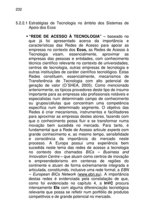 232
5.2.2.1 Estratégias de Tecnologia no âmbito dos Sistemas de
Apoio dos Ecos
“REDE DE ACESSO À TECNOLOGIA” – baseado no
que já foi apresentado acerca da importância e
características das Redes de Acesso para apoiar as
empresas no contexto dos Ecos, as Redes de Acesso à
Tecnologia visam, essencialmente, aproximar as
empresas das pessoas e entidades, com conhecimento
técnico científico relevante no contexto de universidades,
centros de tecnologia, outras empresas de tecnologia e
outras instituições de caráter científico tecnológico. Estas
Redes constituem, essencialmente, mecanismos de
Transferência de Tecnologia com alto potencial de
geração de valor (O´SHEA, 2005). Como mencionado
anteriormente, os típicos provedores deste tipo de insumo
importante para as empresas são profissionais notáveis e
especialistas num determinado campo de conhecimento
ou grupos/células que concentram uma competência
específica num determinado segmento. O objetivo das
Redes é criar mecanismos, instrumentos e facilitadores
para aproximar as empresas destes atores, fazendo com
que o conhecimento possa fluir e se transformar numa
inovação bem sucedida no mercado. Para tanto, é
fundamental que a Rede de Acesso articule experts com
grande conhecimento e, ao mesmo tempo, sensibilidade
e consciência da importância do mercado neste
processo. A Europa possui uma experiência bem
sucedida neste tema das redes de acesso a tecnologia
no contexto dos chamados BICs – Business and
Innovation Centre – que atuam como centros de inovação
e empreendedorismo em centenas de regiões do
continente e atuam de forma extremamente integrada e
articulada, constituindo, inclusive uma rede formal, a EBN
– European BICs Network (www.ebn.eu). A importância
destas redes é evidenciada pela constatação de que,
como foi evidenciado no capítulo 4, a InVC procura
intensamente EIs com alguma diferenciação tecnológica
relevante que possa se refletir num portfólio de produtos
competitivos e de grande potencial no mercado.
 