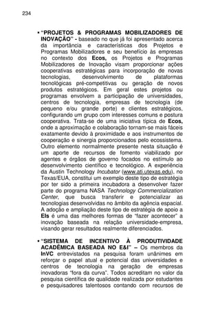 234
“PROJETOS & PROGRAMAS MOBILIZADORES DE
INOVAÇÃO” - baseado no que já foi apresentado acerca
da importância e características dos Projetos e
Programas Mobilizadores e seu benefício às empresas
no contexto dos Ecos, os Projetos e Programas
Mobilizadores de Inovação visam proporcionar ações
cooperativas estratégicas para incorporação de novas
tecnologias, desenvolvimento de plataformas
tecnológicas pré-competitivas ou geração de novos
produtos estratégicos. Em geral estes projetos ou
programas envolvem a participação de universidades,
centros de tecnologia, empresas de tecnologia (de
pequeno e/ou grande porte) e clientes estratégicos,
configurando um grupo com interesses comuns e postura
cooperativa. Trata-se de uma iniciativa típica de Ecos,
onde a aproximação e colaboração tornam-se mais fáceis
exatamente devido à proximidade e aos instrumentos de
cooperação e sinergia proporcionados pelo ecossistema.
Outro elemento normalmente presente nesta situação é
um aporte de recursos de fomento viabilizado por
agentes e órgãos de governo focados no estímulo ao
desenvolvimento científico e tecnológico. A experiência
da Austin Technology Incubator (www.ati.utexas.edu), no
Texas/EUA, constitui um exemplo deste tipo de estratégia
por ter sido a primeira incubadora a desenvolver fazer
parte do programa NASA Technology Commercialization
Center, que busca transferir e potencializar as
tecnologias desenvolvidas no âmbito da agência espacial.
A adoção e ampliação deste tipo de estratégia de apoio a
EIs é uma das melhores formas de “fazer acontecer” a
inovação baseada na relação universidade-empresa,
visando gerar resultados realmente diferenciados.
“SISTEMA DE INCENTIVO À PRODUTIVIDADE
ACADÊMICA BASEADA NO E&I” – Os membros da
InVC entrevistados na pesquisa foram unânimes em
reforçar o papel atual e potencial das universidades e
centros de tecnologia na geração de empresas
inovadoras “fora da curva”. Todos acreditam no valor da
pesquisa científica de qualidade realizada por estudantes
e pesquisadores talentosos contando com recursos de
 