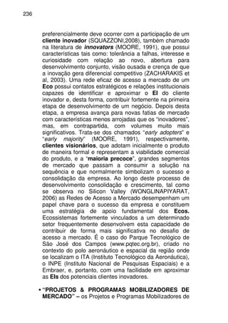 236
preferencialmente deve ocorrer com a participação de um
cliente inovador (SQUAZZONI,2008), também chamado
na literatura de innovators (MOORE, 1991), que possui
características tais como: tolerância a falhas, interesse e
curiosidade com relação ao novo, abertura para
desenvolvimento conjunto, visão ousada e crença de que
a inovação gera diferencial competitivo (ZACHARAKIS et
al, 2003). Uma rede eficaz de acesso a mercado de um
Eco possui contatos estratégicos e relações institucionais
capazes de identificar e aproximar o EI do cliente
inovador e, desta forma, contribuir fortemente na primeira
etapa de desenvolvimento de um negócio. Depois desta
etapa, a empresa avança para novas fatias de mercado
com características menos arrojadas que os “inovadores”,
mas, em contrapartida, com volumes muito mais
significativos. Trata-se dos chamados “early adopters” e
“early majority” (MOORE, 1991), respectivamente,
clientes visionários, que adotam inicialmente o produto
de maneira formal e representam a viabilidade comercial
do produto, e a “maioria precoce”, grandes segmentos
de mercado que passam a consumir a solução na
sequência e que normalmente simbolizam o sucesso e
consolidação da empresa. Ao longo deste processo de
desenvolvimento consolidação e crescimento, tal como
se observa no Silicon Valley (WONGLINAPIYARAT,
2006) as Redes de Acesso a Mercado desempenham um
papel chave para o sucesso da empresa e constituem
uma estratégia de apoio fundamental dos Ecos.
Ecossistemas fortemente vinculados a um determinado
setor frequentemente desenvolvem esta capacidade de
contribuir de forma mais significativa no desafio de
acesso a mercado. É o caso do Parque Tecnológico de
São José dos Campos (www.pqtec.org.br), criado no
contexto do polo aeronáutico e espacial da região onde
se localizam o ITA (Instituto Tecnológico da Aeronáutica),
o INPE (Instituto Nacional de Pesquisas Espaciais) e a
Embraer, e, portanto, com uma facilidade em aproximar
as EIs dos potenciais clientes inovadores.
“PROJETOS & PROGRAMAS MOBILIZADORES DE
MERCADO” – os Projetos e Programas Mobilizadores de
 
