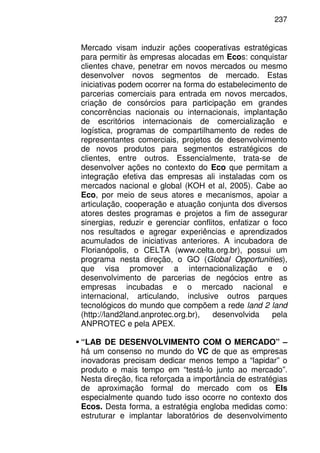 237
Mercado visam induzir ações cooperativas estratégicas
para permitir às empresas alocadas em Ecos: conquistar
clientes chave, penetrar em novos mercados ou mesmo
desenvolver novos segmentos de mercado. Estas
iniciativas podem ocorrer na forma do estabelecimento de
parcerias comerciais para entrada em novos mercados,
criação de consórcios para participação em grandes
concorrências nacionais ou internacionais, implantação
de escritórios internacionais de comercialização e
logística, programas de compartilhamento de redes de
representantes comerciais, projetos de desenvolvimento
de novos produtos para segmentos estratégicos de
clientes, entre outros. Essencialmente, trata-se de
desenvolver ações no contexto do Eco que permitam a
integração efetiva das empresas ali instaladas com os
mercados nacional e global (KOH et al, 2005). Cabe ao
Eco, por meio de seus atores e mecanismos, apoiar a
articulação, cooperação e atuação conjunta dos diversos
atores destes programas e projetos a fim de assegurar
sinergias, reduzir e gerenciar conflitos, enfatizar o foco
nos resultados e agregar experiências e aprendizados
acumulados de iniciativas anteriores. A incubadora de
Florianópolis, o CELTA (www.celta.org.br), possui um
programa nesta direção, o GO (Global Opportunities),
que visa promover a internacionalização e o
desenvolvimento de parcerias de negócios entre as
empresas incubadas e o mercado nacional e
internacional, articulando, inclusive outros parques
tecnológicos do mundo que compõem a rede land 2 land
(http://land2land.anprotec.org.br), desenvolvida pela
ANPROTEC e pela APEX.
“LAB DE DESENVOLVIMENTO COM O MERCADO” –
há um consenso no mundo do VC de que as empresas
inovadoras precisam dedicar menos tempo a “lapidar” o
produto e mais tempo em “testá-lo junto ao mercado”.
Nesta direção, fica reforçada a importância de estratégias
de aproximação formal do mercado com os EIs
especialmente quando tudo isso ocorre no contexto dos
Ecos. Desta forma, a estratégia engloba medidas como:
estruturar e implantar laboratórios de desenvolvimento
 