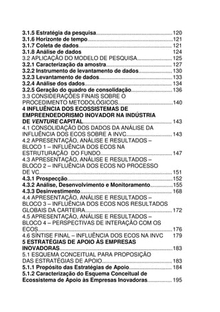 22
3.1.5 Estratégia da pesquisa..................................................120
3.1.6 Horizonte de tempo........................................................121
3.1.7 Coleta de dados............................................................. 121
3.1.8 Análise de dados 124
3.2 APLICAÇÃO DO MODELO DE PESQUISA.......................125
3.2.1 Caracterização da amostra........................................... 127
3.2.2 Instrumento de levantamento de dados......................130
3.2.3 Levantamento de dados................................................133
3.2.4 Análise dos dados......................................................... 134
3.2.5 Geração do quadro de consolidação...........................136
3.3 CONSIDERAÇÕES FINAIS SOBRE O
PROCEDIMENTO METODOLÓGICOS....................................140
4 INFLUÊNCIA DOS ECOSSISTEMAS DE
EMPREENDEDORISMO INOVADOR NA INDÚSTRIA
DE VENTURE CAPITAL.......................................................... 143
4.1 CONSOLIDAÇÃO DOS DADOS DA ANÁLISE DA
INFLUÊNCIA DOS ECOS SOBRE A INVC..............................143
4.2 APRESENTAÇÃO, ANÁLISE E RESULTADOS –
BLOCO 1 – INFLUÊNCIA DOS ECOS NA
ESTRUTURAÇÃO DO FUNDO...............................................147
4.3 APRESENTAÇÃO, ANÁLISE E RESULTADOS –
BLOCO 2 – INFLUÊNCIA DOS ECOS NO PROCESSO
DE VC.......................................................................................151
4.3.1 Prospecção.....................................................................152
4.3.2 Análise, Desenvolvimento e Monitoramento...............155
4.3.3 Desinvestimento............................................................ 168
4.4 APRESENTAÇÃO, ANÁLISE E RESULTADOS –
BLOCO 3 – INFLUÊNCIA DOS ECOS NOS RESULTADOS
GLOBAIS DA CARTEIRA.........................................................172
4.5 APRESENTAÇÃO, ANÁLISE E RESULTADOS –
BLOCO 4 – PERSPECTIVAS DE INTERAÇÃO COM OS
ECOS........................................................................................176
4.6 SÍNTISE FINAL – INFLUÊNCIA DOS ECOS NA INVC 179
5 ESTRATÉGIAS DE APOIO ÀS EMPRESAS
INOVADORAS..........................................................................183
5.1 ESQUEMA CONCEITUAL PARA PROPOSIÇÃO
DAS ESTRATÉGIAS DE APOIO..............................................183
5.1.1 Propósito das Estratégias de Apoio............................ 184
5.1.2 Caracterização do Esquema Conceitual de
Ecossistema de Apoio às Empresas Inovadoras................ 195
 