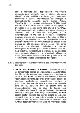 238
com o mercado que disponibilizem infraestrutura
adequada para interação com o cliente, tais como
laboratórios de usabilidade e focus group; incorporar,
disseminar e aplicar metodologias de interação e
desenvolvimento conjunto, como design thinking
(VIANNA, 2012) e customer development (BLANK, 2006;
BLANK; DORF, 2012) realizar ações de divulgação e
articulação dos clientes como road shows e workshops
de pré-lançamento de produtos; estruturar sistemas e
soluções web de business inteligence e de
teste/interação on line com o cliente; e, finalmente,
organizar eventos de promoção e branding do Eco e
fidelização dos clientes tais como conferências, feiras e
encontros formadores de comunidades de prática. Estas
práticas de alta interação com o cliente vêm sendo
aplicadas em diversas incubadoras e parques
tecnológicos do mundo que buscam promover cada vez
mais iniciativas colaborativas e intensas de aprendizado
com o mercado, tal como ocorre na incubadora Barcelona
Activa (www.barcelonaactiva.cat) e em grande parte das
recentemente criadas aceleradoras de negócios.
5.2.2.3 Estratégias de Talentos no âmbito dos Sistemas de Apoio
dos Ecos
“REDE DE ACESSO A TALENTOS” - baseado no que já
foi apresentado acerca da importância e características
das Redes de Acesso para apoiar às empresas no
contexto dos Ecos, as Redes de Acesso a talentos
visam, essencialmente, apoiar as empresas no desafio de
identificar profissionais capacitados, criativos e
qualificados. Trata-se de algo absolutamente essencial
para um EI, seja no nível do próprio time de
empreendedores, seja no nível de líderes com
capacidade de inovação ou profissionais diretamente
voltados à execução. Para atingir este objetivo, os Ecos
podem adotar medidas tais como: criação de sistemas
compartilhados de recrutamento e seleção; articulação e
credenciamento de profissionais especializados em head
hunting; desenvolvimento de bases de informação locais
 
